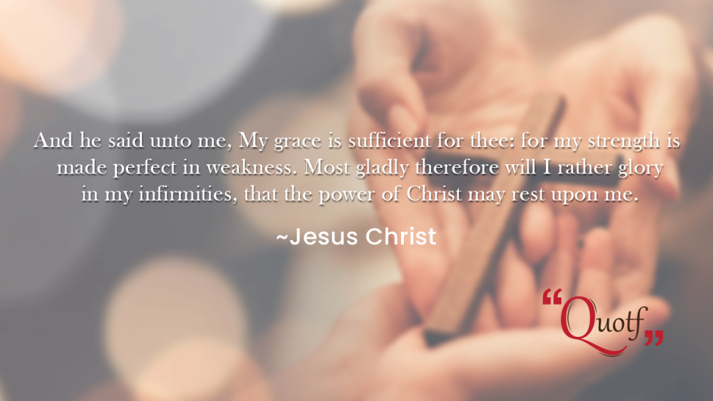 And he said unto me, My grace is sufficient for thee: for my strength is made perfect in weakness. Most gladly therefore will I rather glory in my infirmities, that the power of Christ may rest upon me. ~ Jesus quotes